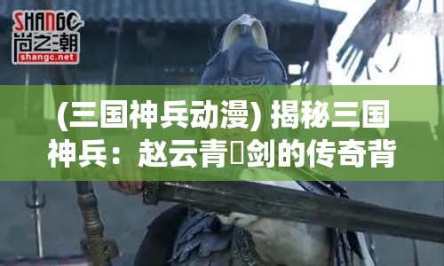 (三国神兵动漫) 揭秘三国神兵：赵云青釭剑的传奇背后，揭霸气与义薄云天之间的秘密！